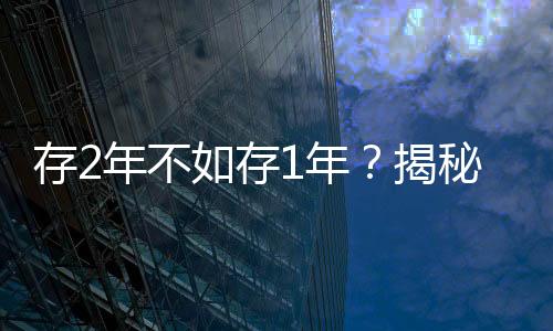 存2年不如存1年？揭秘多家銀行利率倒掛現(xiàn)象