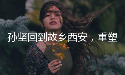孫堅回到故鄉(xiāng)西安，重塑昔日榮光——一場跨越時空的回歸之旅