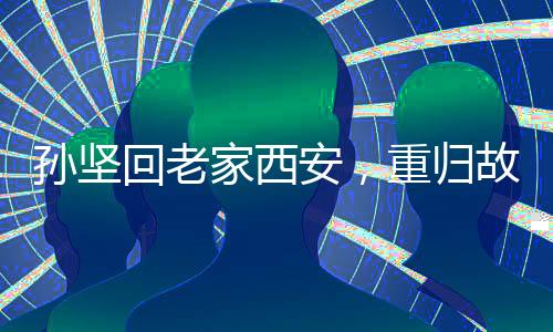 孫堅(jiān)回老家西安，重歸故土，展現(xiàn)新篇章