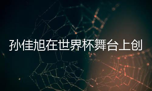 孫佳旭在世界杯舞臺上創(chuàng)造輝煌奪冠史