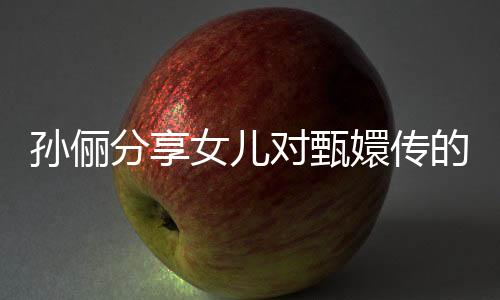 孫儷分享女兒對甄嬛傳的熱愛，一遍遍重溫背后的故事與情感