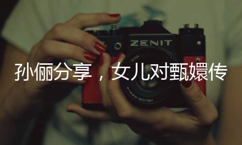 孫儷分享，女兒對甄嬛傳的熱情觀看引發(fā)家庭熱議