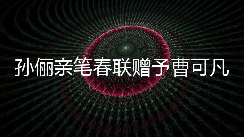 孫儷親筆春聯(lián)贈(zèng)予曹可凡，傳遞文化溫暖