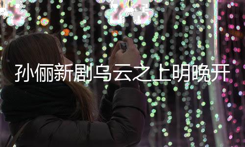 孫儷新劇烏云之上明晚開播，引發(fā)期待狂潮