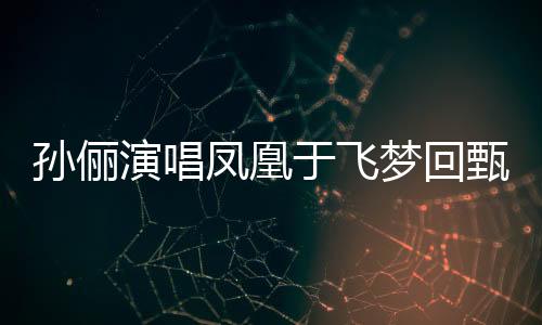孫儷演唱鳳凰于飛夢(mèng)回甄嬛，時(shí)光倒流，經(jīng)典再現(xiàn)