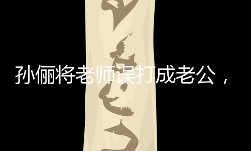 孫儷將老師誤打成老公，一場誤會引發(fā)的社會關(guān)注