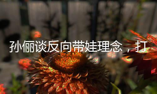孫儷談反向帶娃理念，打破傳統(tǒng)育兒觀(guān)念，以全新方式陪伴孩子成長(zhǎng)