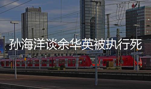 孫海洋談?dòng)嗳A英被執(zhí)行死刑，正義終將到來