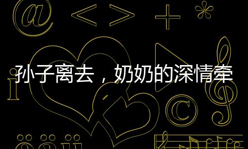 孫子離去，奶奶的深情牽絆，離別的淚水與餐桌前的溫情