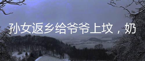 孫女返鄉(xiāng)給爺爺上墳，奶奶的喜悅展現(xiàn)溫暖家庭情