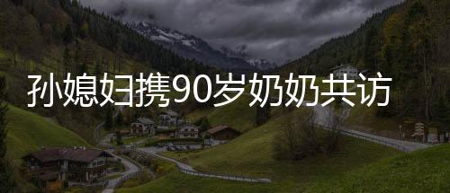 孫媳婦攜90歲奶奶共訪98歲哥哥，跨越世代的親情之旅