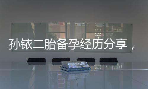 孫銥二胎備孕經(jīng)歷分享，備孕前不可忽略的5件事