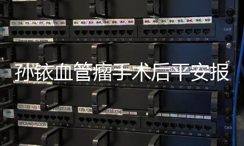 孫銥血管瘤手術后平安報喜，眾粉絲紛紛送上祝福