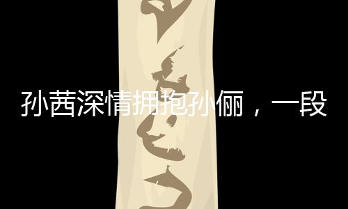 孫茜深情擁抱孫儷，一段真摯的情感交匯