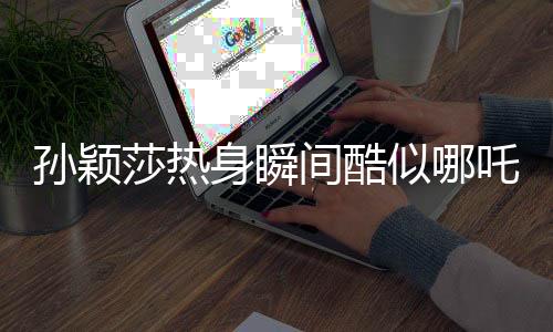 孫穎莎熱身瞬間酷似哪吒，國乒小將點(diǎn)燃熱血激情