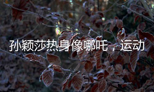 孫穎莎熱身像哪吒，運動魅力的獨特展現(xiàn)