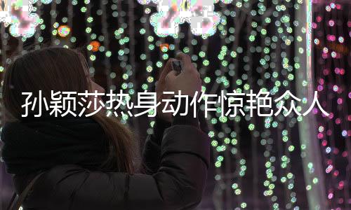 孫穎莎熱身動作驚艷眾人，網(wǎng)友紛紛熱議，像極了哪吒
