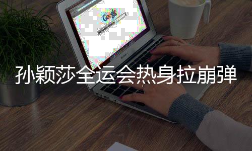 孫穎莎全運(yùn)會(huì)熱身拉崩彈力帶，訓(xùn)練瞬間成焦點(diǎn)，展現(xiàn)運(yùn)動(dòng)員堅(jiān)韌精神
