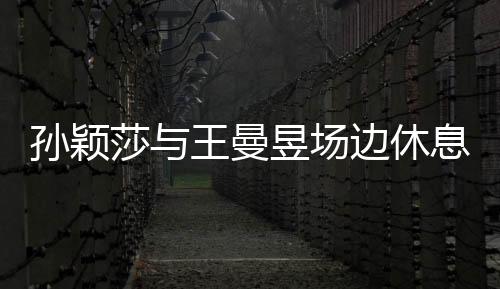 孫穎莎與王曼昱場邊休息，盡顯運動員風采