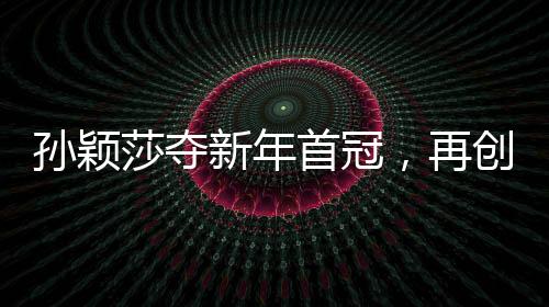 孫穎莎奪新年首冠，再創(chuàng)乒壇輝煌