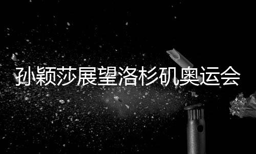 孫穎莎展望洛杉磯奧運會，期待賽場再展風采