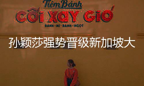 孫穎莎強勢晉級新加坡大滿貫32強，展現(xiàn)國乒新篇章