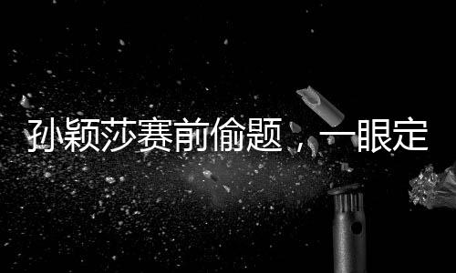 孫穎莎賽前偷題，一眼定勝負(fù)的神秘力量揭秘