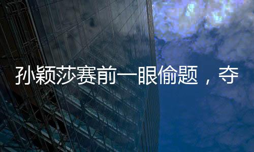 孫穎莎賽前一眼偷題，奪冠背后的故事與策略解讀