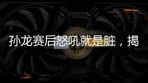 孫龍賽后怒吼就是臟，揭示比賽背后的故事與情緒的爆發(fā)