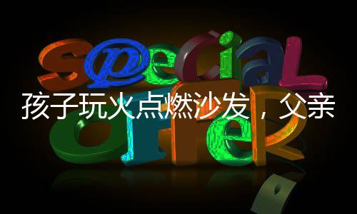 孩子玩火點燃沙發(fā)，父親采取極端手段應對——教育與懲戒之間的反思