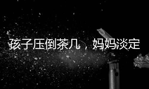 孩子壓倒茶幾，媽媽淡定玩手機(jī)——家庭互動中的觀察與思考