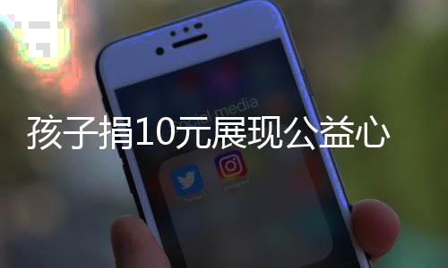 孩子捐10元展現(xiàn)公益心，卻被嫌摳門遭拒——社會如何看待微小的公益力量