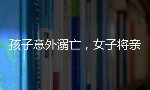 孩子意外溺亡，女子將親妹妹告上法庭