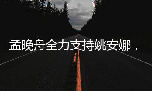 孟晚舟全力支持姚安娜，跨界合作展現(xiàn)強大團隊力量
