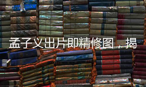 孟子義出片即精修圖，揭秘背后的故事與影像藝術之美