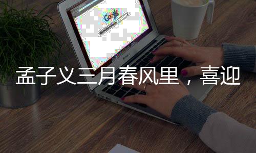 孟子義三月春風(fēng)里，喜迎三大代言官宣