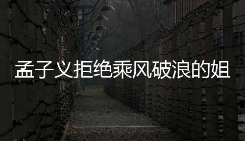 孟子義拒絕乘風(fēng)破浪的姐姐邀請，引發(fā)各界熱議