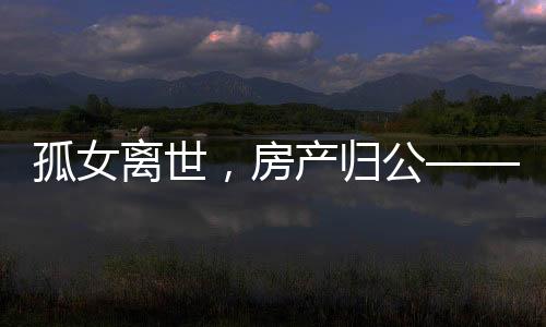 孤女離世，房產(chǎn)歸公——一起關(guān)注無繼承人遺產(chǎn)的歸宿