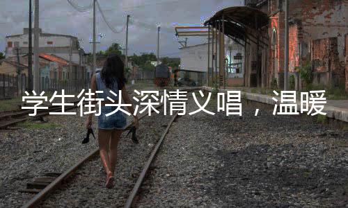 學(xué)生街頭深情義唱，溫暖善舉為白血病同學(xué)籌款