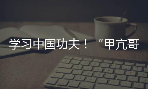 學(xué)習(xí)中國功夫！“甲亢哥”現(xiàn)身中國河南少林寺