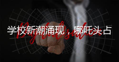 學(xué)校新潮涌現(xiàn)，哪吒頭占領(lǐng)校園