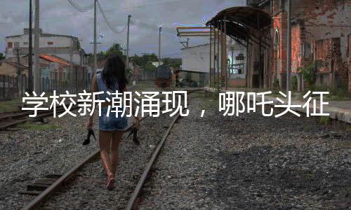 學(xué)校新潮涌現(xiàn)，哪吒頭征服校園，成為新一代風(fēng)尚