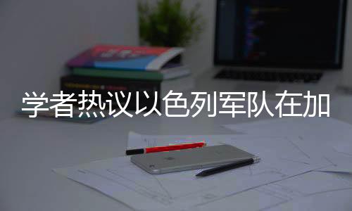 學(xué)者熱議以色列軍隊(duì)在加沙周邊強(qiáng)化軍力部署
