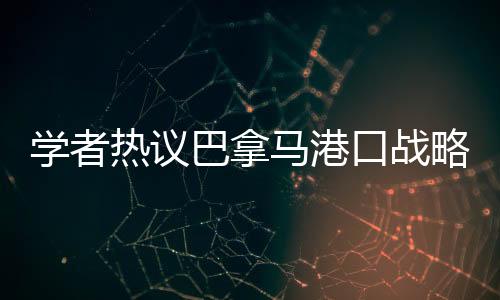 學(xué)者熱議巴拿馬港口戰(zhàn)略價值變遷，昔日輝煌與現(xiàn)代挑戰(zhàn)并存