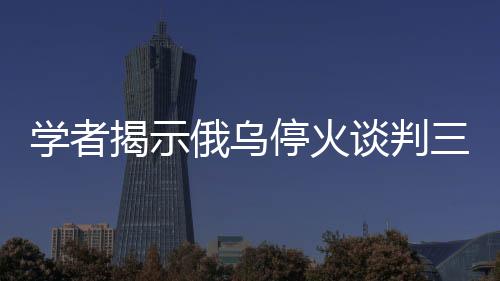 學(xué)者揭示俄烏停火談判三大難題待解