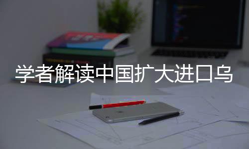 學(xué)者解讀中國擴(kuò)大進(jìn)口烏克蘭農(nóng)產(chǎn)品，推動雙邊經(jīng)貿(mào)合作邁向新高度