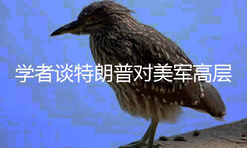 學(xué)者談特朗普對美軍高層大換血，影響與展望