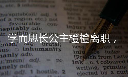學而思長公主橙橙離職，業(yè)界震動