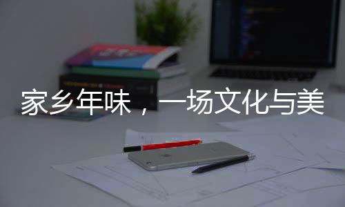 家鄉(xiāng)年味，一場文化與美食的盛宴