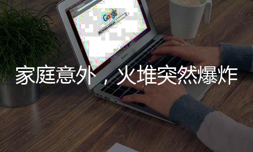 家庭意外，火堆突然爆炸，一家人緊急應(yīng)對(duì)